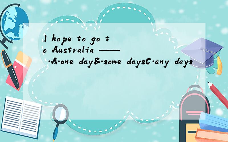 I hope to go to Australia —— .A.one dayB.some daysC.any days