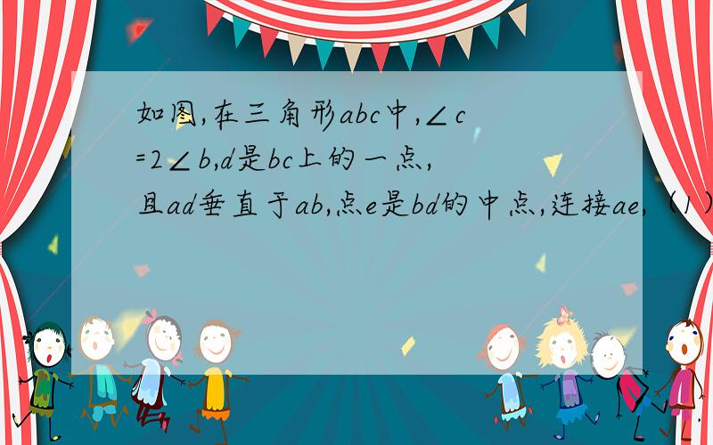 如图,在三角形abc中,∠c=2∠b,d是bc上的一点,且ad垂直于ab,点e是bd的中点,连接ae,（1）说明∠aec