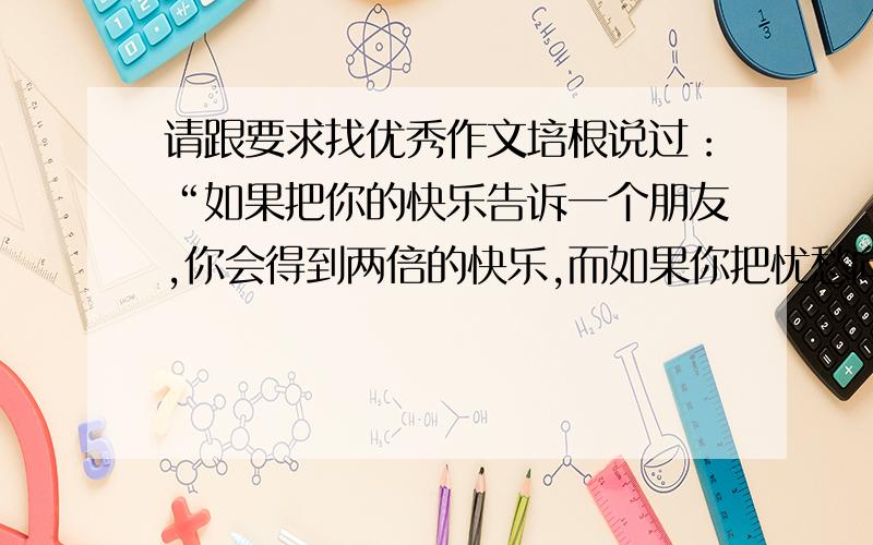 请跟要求找优秀作文培根说过：“如果把你的快乐告诉一个朋友,你会得到两倍的快乐,而如果你把忧愁向一个朋友倾诉,你会被分担一