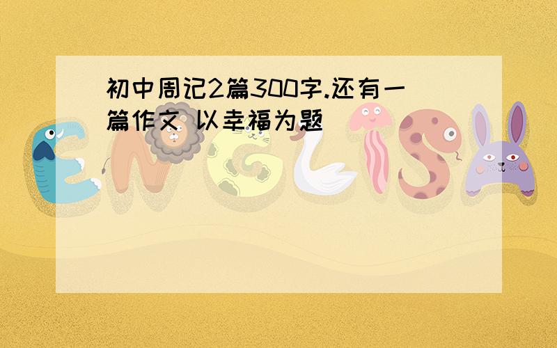 初中周记2篇300字.还有一篇作文 以幸福为题