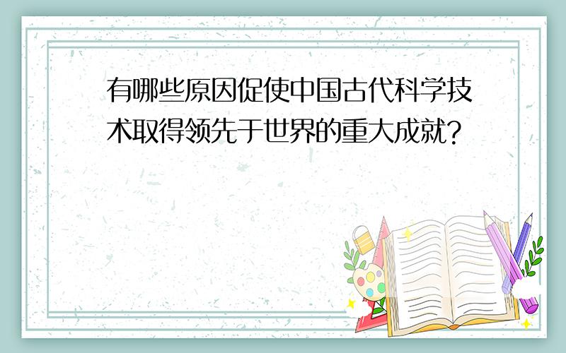 有哪些原因促使中国古代科学技术取得领先于世界的重大成就?