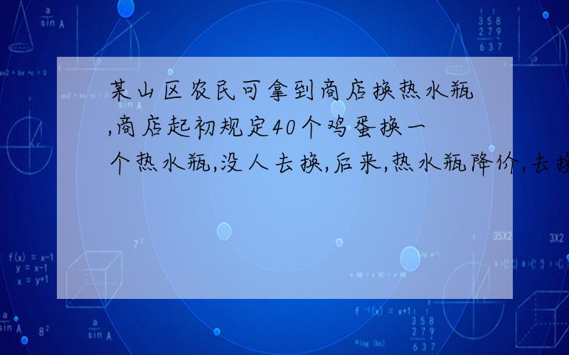 某山区农民可拿到商店换热水瓶,商店起初规定40个鸡蛋换一个热水瓶,没人去换,后来,热水瓶降价,去换的人就多了,已知商店里