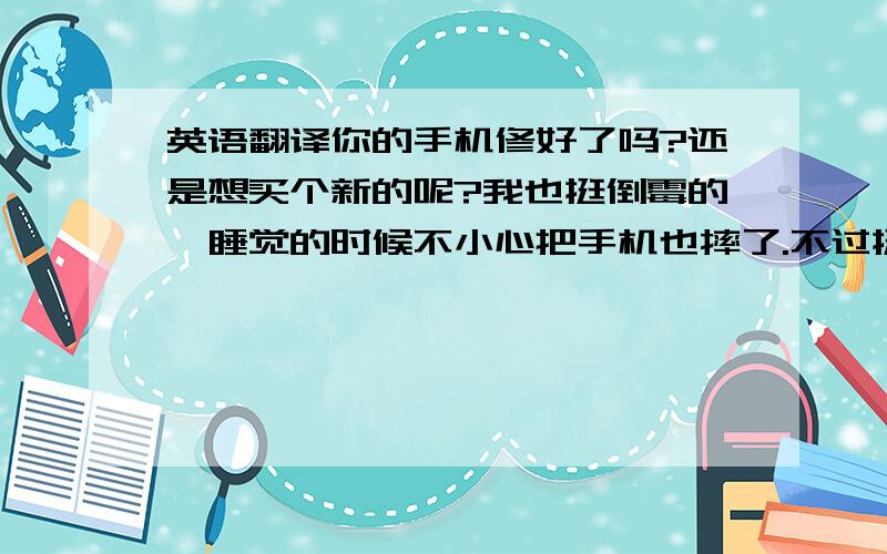 英语翻译你的手机修好了吗?还是想买个新的呢?我也挺倒霉的,睡觉的时候不小心把手机也摔了.不过挺幸运的,没有坏.你现在应该