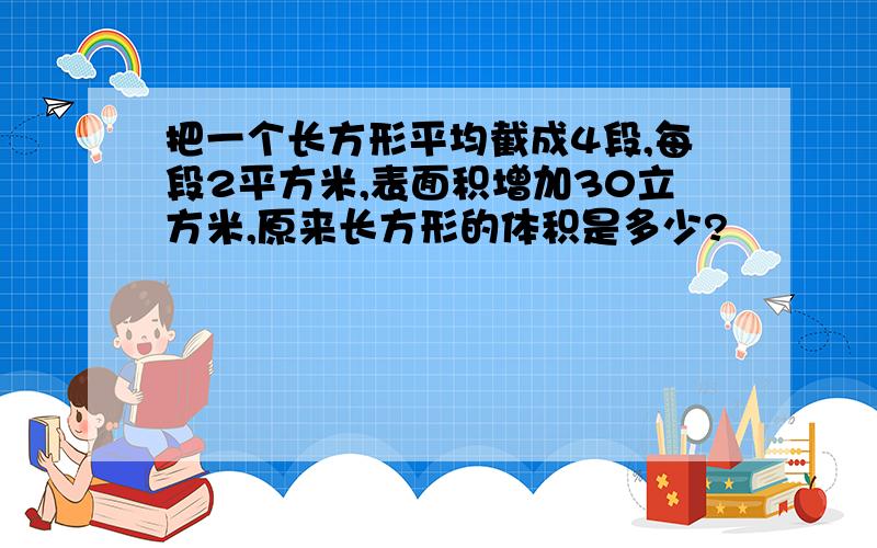 把一个长方形平均截成4段,每段2平方米,表面积增加30立方米,原来长方形的体积是多少?