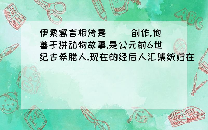 伊索寓言相传是（ ）创作,他善于讲动物故事,是公元前6世纪古希腊人,现在的经后人汇集统归在（ ）名下.