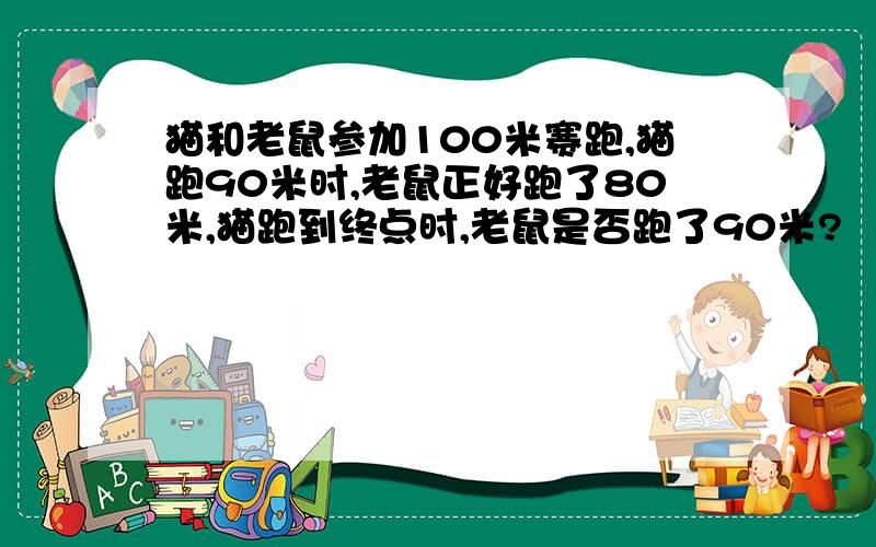 猫和老鼠参加100米赛跑,猫跑90米时,老鼠正好跑了80米,猫跑到终点时,老鼠是否跑了90米?