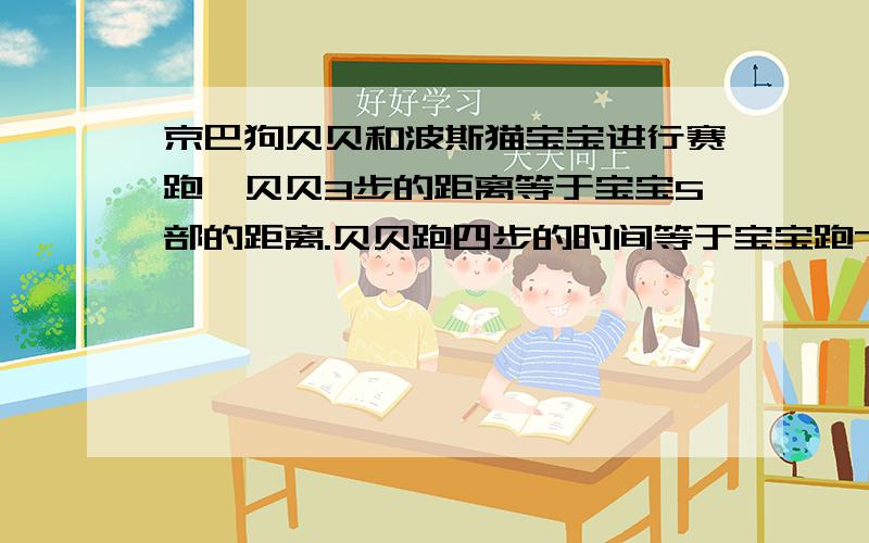 京巴狗贝贝和波斯猫宝宝进行赛跑,贝贝3步的距离等于宝宝5部的距离.贝贝跑四步的时间等于宝宝跑7步的时间