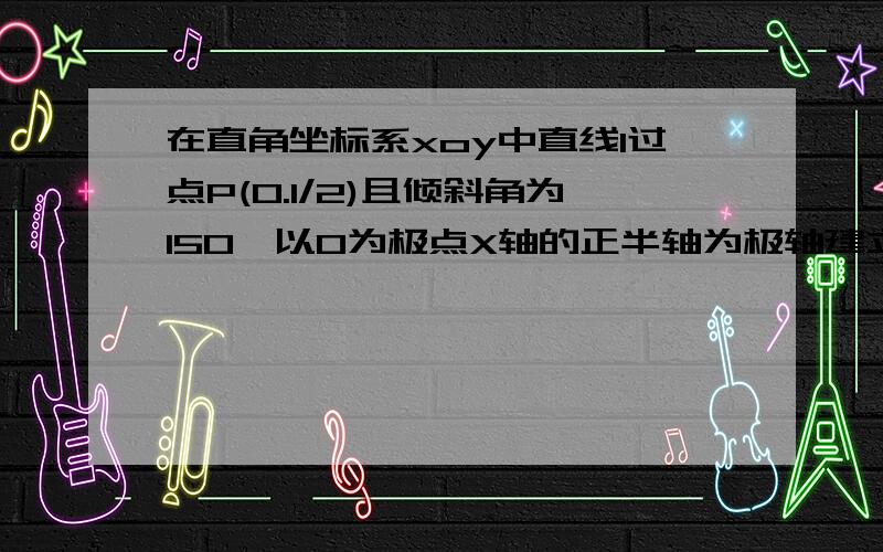 在直角坐标系xoy中直线l过点P(0.1/2)且倾斜角为150°以O为极点X轴的正半轴为极轴建立坐标系