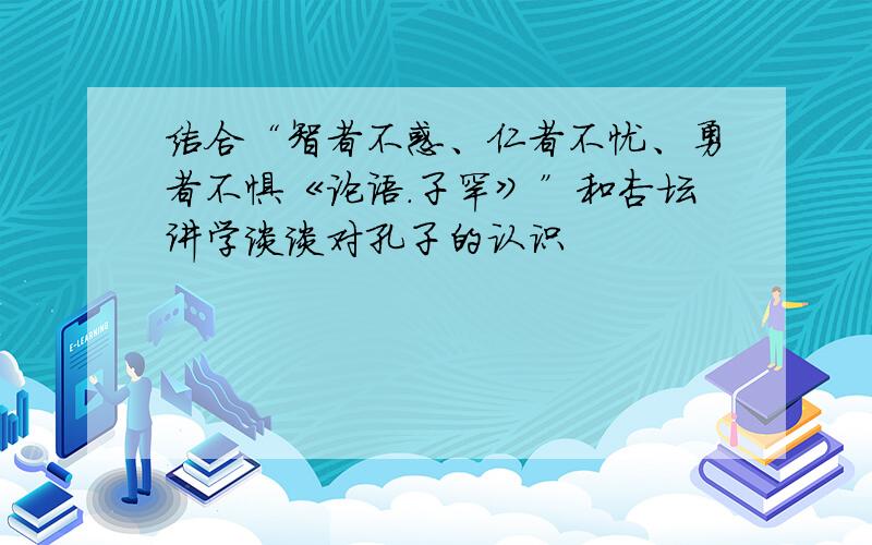 结合“智者不惑、仁者不忧、勇者不惧《论语.子罕》”和杏坛讲学谈谈对孔子的认识