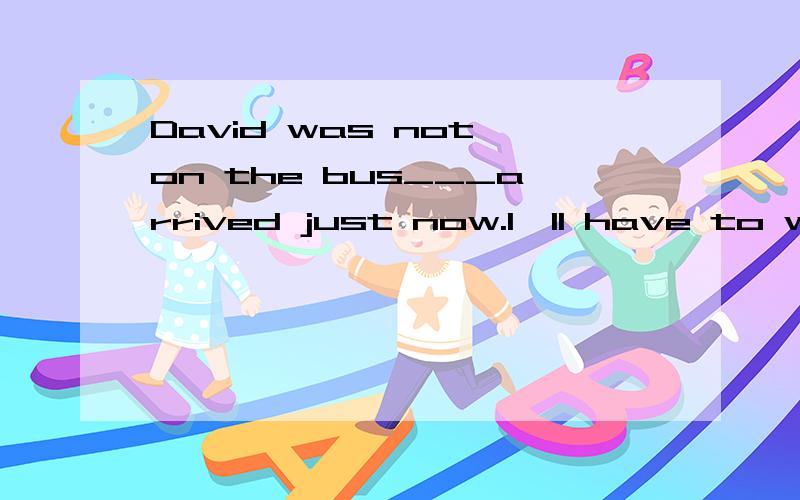 David was not on the bus___arrived just now.I'll have to wai