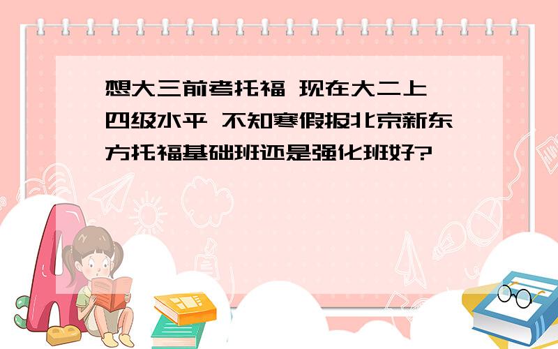 想大三前考托福 现在大二上 四级水平 不知寒假报北京新东方托福基础班还是强化班好?