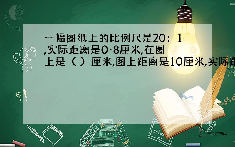 一幅图纸上的比例尺是20：1,实际距离是0·8厘米,在图上是（ ）厘米,图上距离是10厘米,实际距离是（）