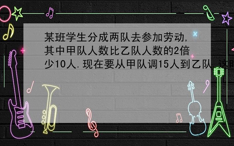 某班学生分成两队去参加劳动,其中甲队人数比乙队人数的2倍少10人.现在要从甲队调15人到乙队.这时甲队人数正好是乙队人数