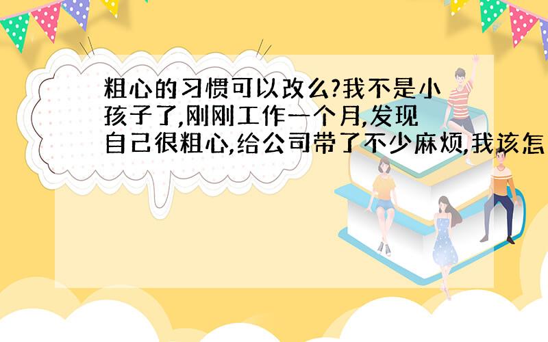 粗心的习惯可以改么?我不是小孩子了,刚刚工作一个月,发现自己很粗心,给公司带了不少麻烦,我该怎么做才能变得细心一点儿?自