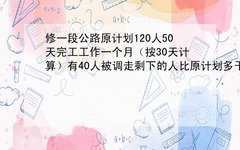 修一段公路原计划120人50天完工工作一个月（按30天计算）有40人被调走剩下的人比原计划多干多少天才能完成