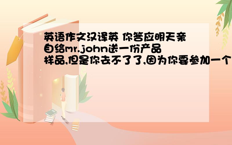 英语作文汉译英 你答应明天亲自给mr.john送一份产品样品,但是你去不了了,因为你要参加一个会议