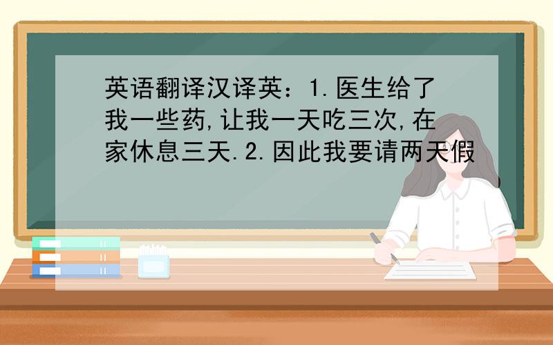 英语翻译汉译英：1.医生给了我一些药,让我一天吃三次,在家休息三天.2.因此我要请两天假