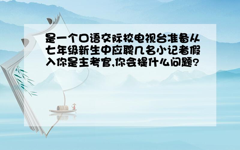 是一个口语交际校电视台准备从七年级新生中应聘几名小记者假入你是主考官,你会提什么问题?