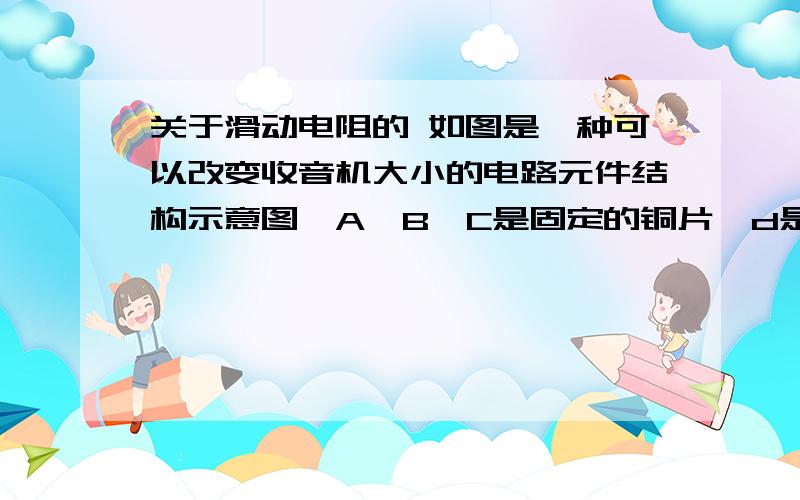 关于滑动电阻的 如图是一种可以改变收音机大小的电路元件结构示意图,A、B、C是固定的铜片,d是一段弧形电阻,e是一端连接