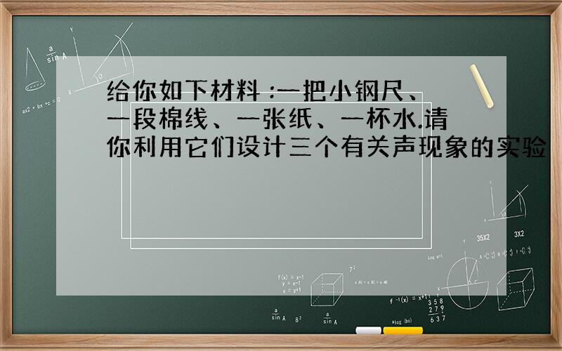 给你如下材料 :一把小钢尺、一段棉线、一张纸、一杯水.请你利用它们设计三个有关声现象的实验