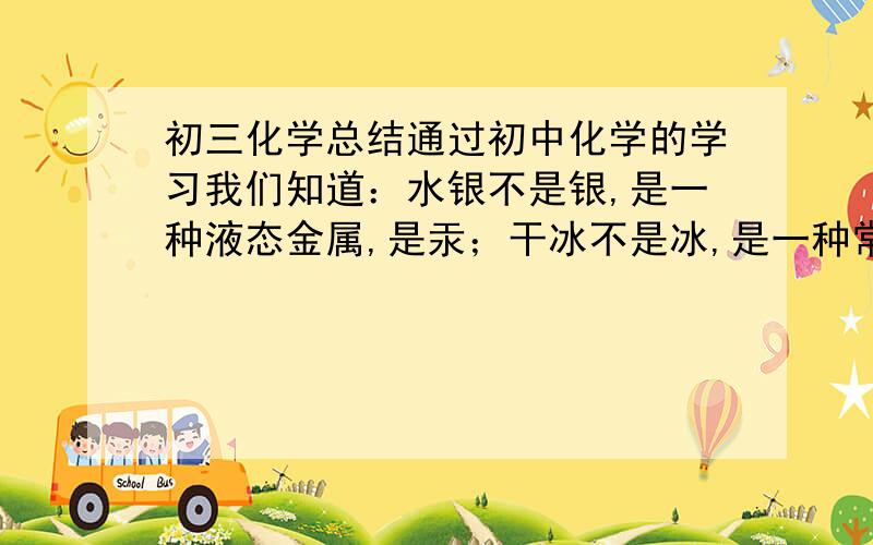 初三化学总结通过初中化学的学习我们知道：水银不是银,是一种液态金属,是汞；干冰不是冰,是一种常见的气体,是固态的二氧化碳