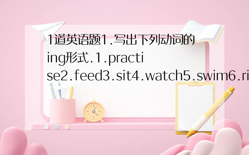 1道英语题1.写出下列动词的ing形式.1.practise2.feed3.sit4.watch5.swim6.ride