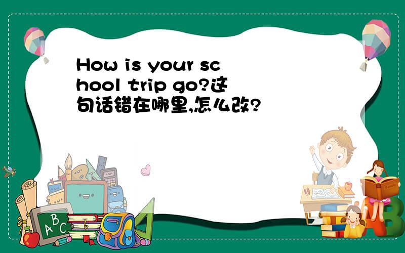 How is your school trip go?这句话错在哪里,怎么改?