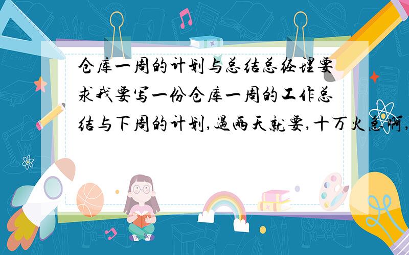 仓库一周的计划与总结总经理要求我要写一份仓库一周的工作总结与下周的计划,过两天就要,十万火急啊,