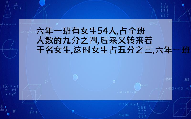 六年一班有女生54人,占全班人数的九分之四,后来又转来若干名女生,这时女生占五分之三,六年一班转来女