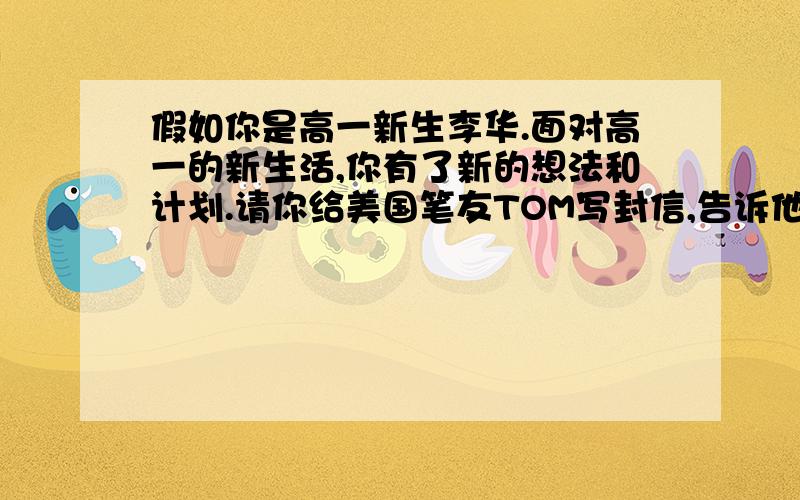 假如你是高一新生李华.面对高一的新生活,你有了新的想法和计划.请你给美国笔友TOM写封信,告诉他你新学