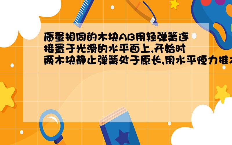 质量相同的木块AB用轻弹簧连接置于光滑的水平面上,开始时两木块静止弹簧处于原长,用水平恒力推木块A,从