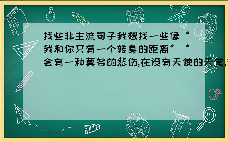 找些非主流句子我想找一些像“我和你只有一个转身的距离”“会有一种莫名的悲伤,在没有天使的天堂,我们注定路过地老天荒”这样