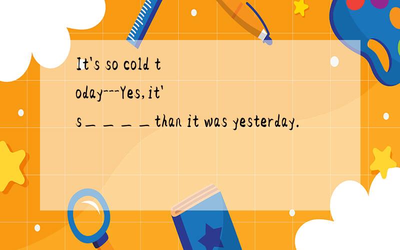 It's so cold today---Yes,it's____than it was yesterday.