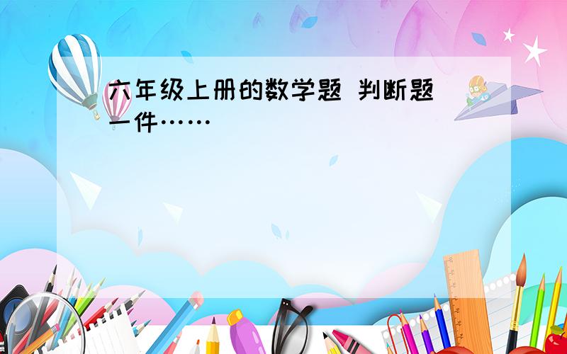 六年级上册的数学题 判断题 一件……