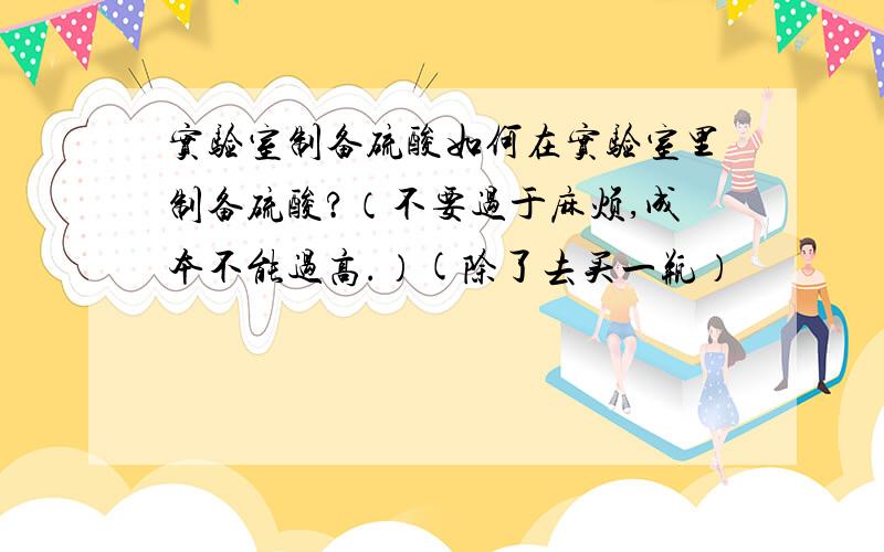 实验室制备硫酸如何在实验室里制备硫酸?（不要过于麻烦,成本不能过高.）(除了去买一瓶）