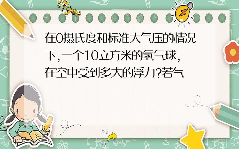 在0摄氏度和标准大气压的情况下,一个10立方米的氢气球,在空中受到多大的浮力?若气