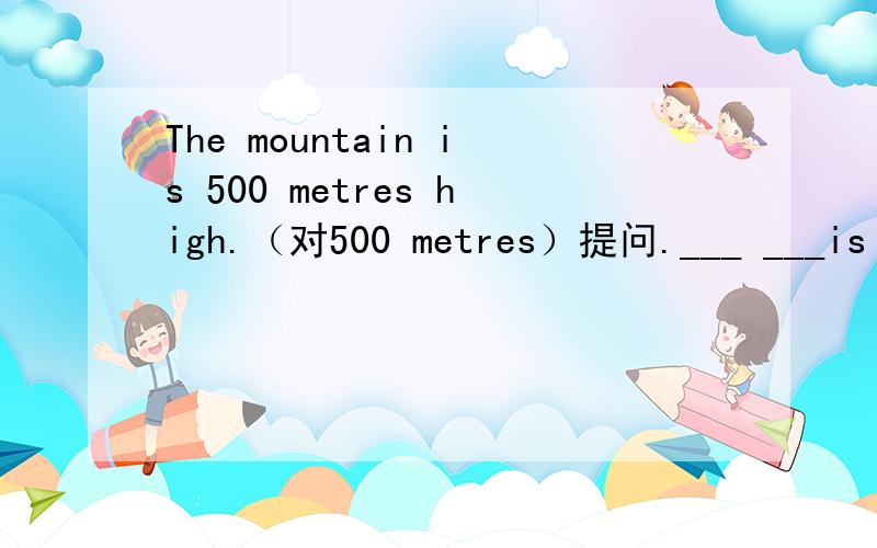 The mountain is 500 metres high.（对500 metres）提问.___ ___is th