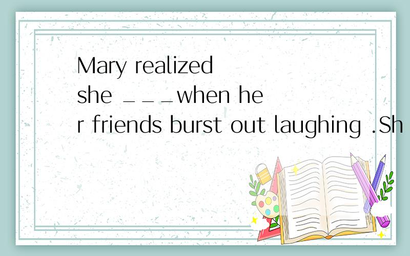 Mary realized she ___when her friends burst out laughing .Sh