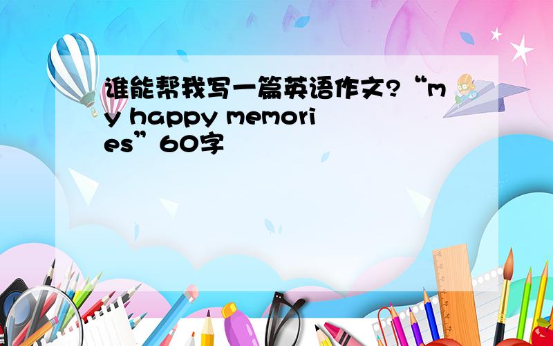 谁能帮我写一篇英语作文?“my happy memories”60字