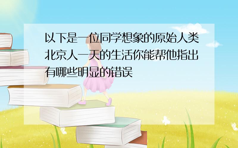 以下是一位同学想象的原始人类北京人一天的生活你能帮他指出有哪些明显的错误