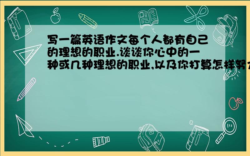 写一篇英语作文每个人都有自己的理想的职业.谈谈你心中的一种或几种理想的职业,以及你打算怎样努力才能实现自己的理想.题目是