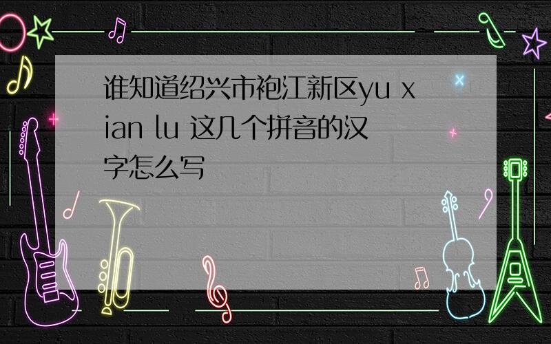 谁知道绍兴市袍江新区yu xian lu 这几个拼音的汉字怎么写