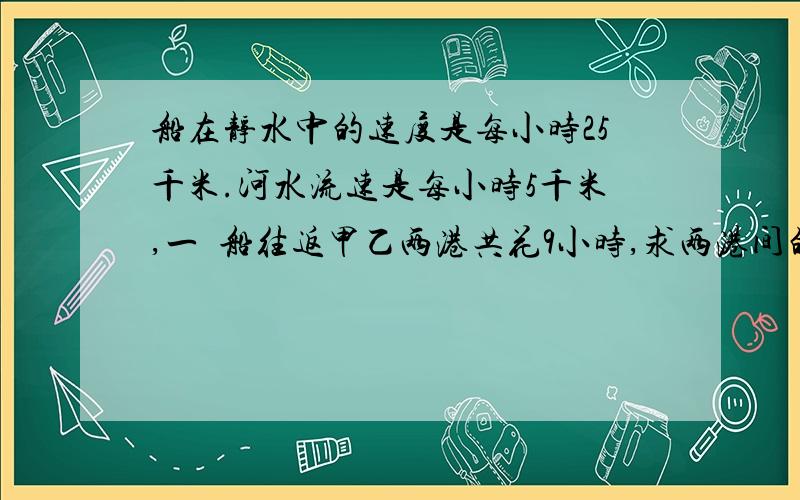 船在静水中的速度是每小时25千米.河水流速是每小时5千米,一膄船往返甲乙两港共花9小时,求两港间的距离?（不要用X,Y解