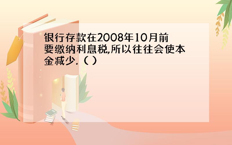 银行存款在2008年10月前要缴纳利息税,所以往往会使本金减少.（ ）