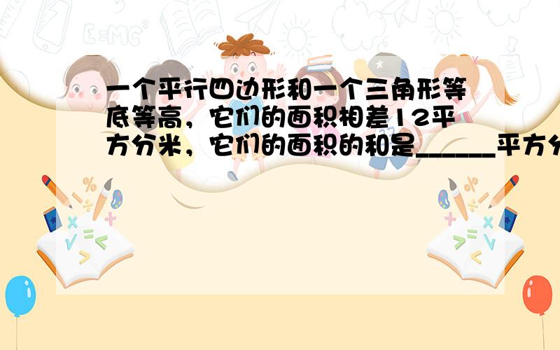 一个平行四边形和一个三角形等底等高，它们的面积相差12平方分米，它们的面积的和是______平方分米．