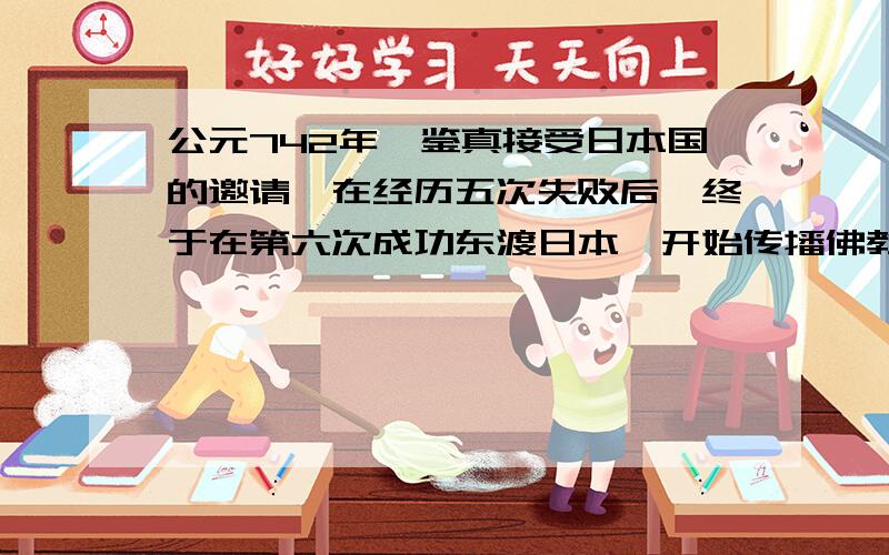 公元742年,鉴真接受日本国的邀请,在经历五次失败后,终于在第六次成功东渡日本,开始传播佛教文化.