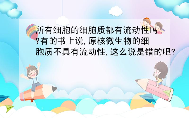 所有细胞的细胞质都有流动性吗?有的书上说,原核微生物的细胞质不具有流动性,这么说是错的吧?