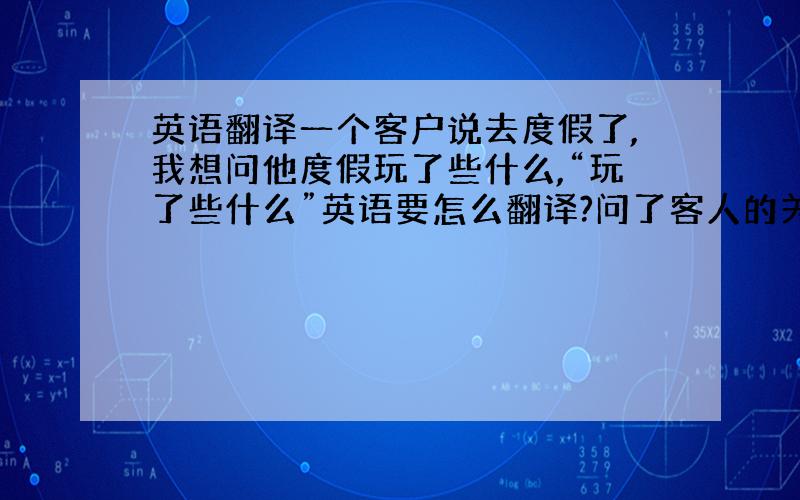 英语翻译一个客户说去度假了,我想问他度假玩了些什么,“玩了些什么”英语要怎么翻译?问了客人的关于上次产品是否还剩下些库存