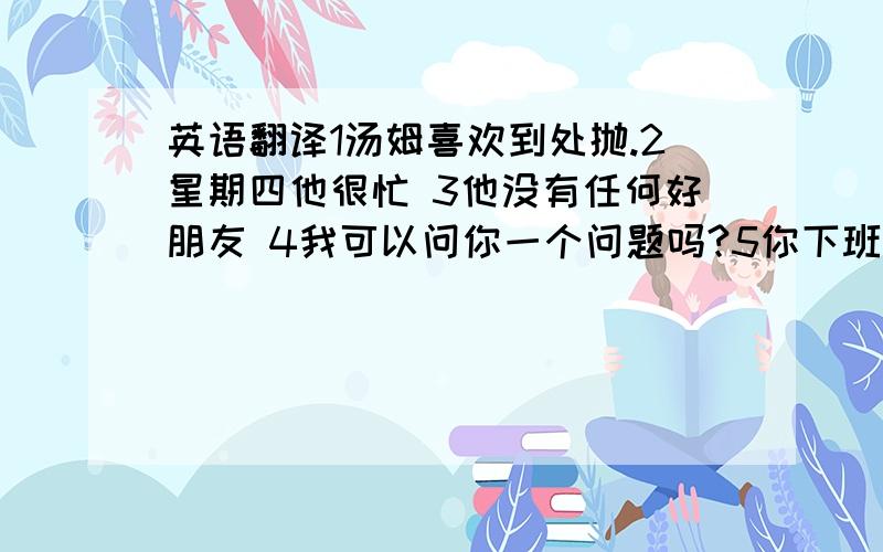 英语翻译1汤姆喜欢到处抛.2星期四他很忙 3他没有任何好朋友 4我可以问你一个问题吗?5你下班后累吗?