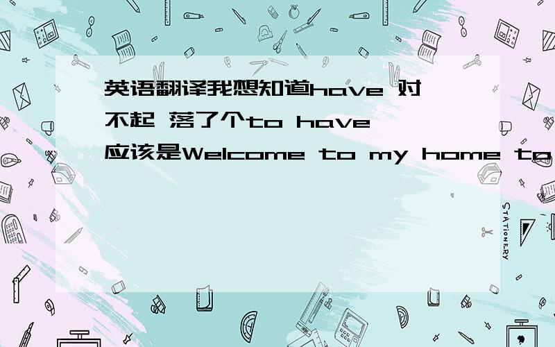 英语翻译我想知道have 对不起 落了个to have,应该是Welcome to my home to have on